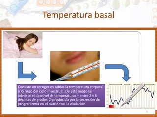 Temperatura basal
9
Consiste en recoger en tablas la temperatura corporal
a lo largo del ciclo menstrual. De este modo se
advierte el desnivel de temperaturas – entre 2 y 5
décimas de grados C- producido por la secreción de
progesterona en el ovario tras la ovulación
 