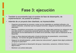 Fase 3: ejecución También la encontraréis bajo el nombre de fase de desempeño, de implementación, de puesta en práctica... Además de un proyecto bien diseñado, es imprescindible: Organizar previamente los recursos: contar con los materiales en cantidad suficiente y de manera ordenada, comprobar que los equipos funcionan, asegurar la presencia del personal adecuado... Motivar y sensibilizar previamente a los participantes. Nadie debe participar por obligación sino que debe existir un compromiso personal hacia la actividad. Cuanta mayor haya sido la participación de los destinatarios en el diseño de la actividad, mayor será la implicación en su desarrollo. Crear un clima relacional adecuado a través de técnicas de presentación, conocimiento, confianza... En función del grado de desarrollo del grupo. Asegurar la retroalimentación: ¿están claras las instrucciones? ¿alguien tiene algún problema? ¿El grupo lo pasa bien? Ajustar lo programado al desempeño del grupo: imprevistos, cansancio, inhibición frente a alguna tarea... Mantener una actitud adecuada. 