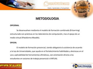 OPCIONAL Se desenvuelven mediante el modelo de formación combinada (B-learning) estructurado con prácticas en los laboratorios de computación, mas el apoyo de un medio virtual (Plataforma Moodle). OFICIAL El modelo de formación presencial, siendo obligatoria la asistencia de acuerdo a la Ley de Universidades, que ayuda en el fortalecimiento habilidades y destrezas en el uso y aplicabilidad de herramientas ofimáticas, con orientación directa a los estudiantes en sesiones de trabajo presencial o VIRTUAL   METODOLOGIA 