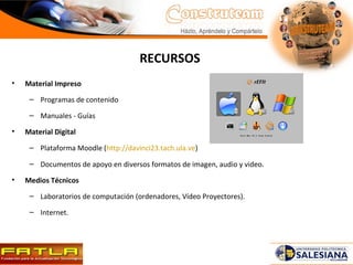 RECURSOS Material Impreso Programas de contenido Manuales - Guías Material Digital Plataforma Moodle ( http://davinci23.tach.ula.ve ) Documentos de apoyo en diversos formatos de imagen, audio y video. Medios Técnicos Laboratorios de computación (ordenadores, Vídeo Proyectores). Internet. 