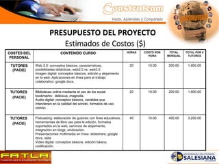 Estimados de Costos ($) PRESUPUESTO DEL PROYECTO COSTES DEL PERSONAL CONTENIDO CURSO HORAS COSTO POR HORA TOTAL MENSUAL TOTAL POR 8 TUTORES TUTORES (PACIE) Web 2.0: conceptos básicos, características, posibilidades didácticas, web2.0 vs. web3.0. Imagen digital: conceptos básicos, edición y alojamiento en la web. Aplicaciones en línea para el trabajo colaborativo: google docs. 20 10.00 200.00 1.600.00 TUTORES  (PACIE) Bibliotecas online mediante el uso de los social bookmarks:  delicious ,magnolia. Audio digital: conceptos básicos, variables que intervienen en la calidad del sonido, formatos de uso común. 20 10.00 200.00 1.600.00 TUTORES  (PACIE) Podcasting: elaboración de guiones con fines educativos, herramientas de libre uso para la edición, formatos soportados en la web, servicios de alojamiento, integración en blogs, sindicación. Presentaciones multimedia en línea: slideshare, google docs, slide Video digital: conceptos básicos, edición básica, codificación. 40 10.00 400.00 3.200.00 