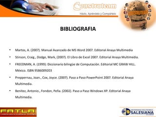 BIBLIOGRAFIA Martos, A. (2007). Manual Avanzado de MS Word 2007.  Editorial Anaya Multimedia Stinson, Craig., Dodge, Mark, (2007).  El Libro de Excel 2007. Editorial Anaya Multimedia. FREEDMAN, A. (1999): Diccionario bilingüe de Computación. Editorial MC GRAW HILL. México. ISBN 9586009203 Preppernau, Joan., Cox, Joyce. (2007). Paso a Paso PowerPoint 2007. Editorial Anaya Multimedia. Benítez, Antonio., Fondon, Peña. (2002). Paso a Paso Windows XP. Editorial Anaya Multimedia.   