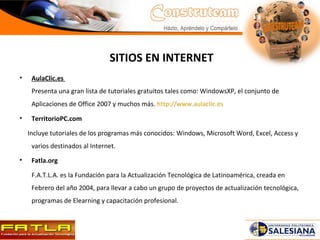 SITIOS EN INTERNET AulaClic.es   Presenta una gran lista de tutoriales gratuitos tales como: WindowsXP, el conjunto de Aplicaciones de Office 2007 y muchos más.  http://www.aulaclic.es TerritorioPC.com Incluye tutoriales de los programas más conocidos: Windows, Microsoft Word, Excel, Access y varios destinados al Internet. Fatla.org F.A.T.L.A. es la Fundación para la Actualización Tecnológica de Latinoamérica, creada en Febrero del año 2004, para llevar a cabo un grupo de proyectos de actualización tecnológica, programas de Elearning y capacitación profesional. 