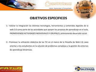 OBJETIVOS ESPECIFICOS 1.- Valorar la integración las distintas tecnologías, herramientas y contenidos digitales de la web 2.0 como parte de las actividades que apoyen los procesos de aprendizaje en el aula, PROMOVIENDO ACTIVIDADES INDIVIDUALES Y GRUPALES, promoviendo desarrollo social.  2.- Promover la utilización didáctica de las TIC en el marco de la filosofía de Web 2.0, para orientar a los estudiantes en la solución de problemas complejos y la gestión de entornos de aprendizaje dinámicos.  