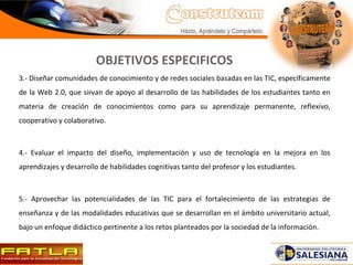 3.- Diseñar comunidades de conocimiento y de redes sociales basadas en las TIC, específicamente de la Web 2.0, que sirvan de apoyo al desarrollo de las habilidades de los estudiantes tanto en materia de creación de conocimientos como para su aprendizaje permanente, reflexivo, cooperativo y colaborativo.  4.- Evaluar el impacto del diseño, implementación y uso de tecnología en la mejora en los aprendizajes y desarrollo de habilidades cognitivas tanto del profesor y los estudiantes.  5.- Aprovechar las potencialidades de las TIC para el fortalecimiento de las estrategias de enseñanza y de las modalidades educativas que se desarrollan en el ámbito universitario actual, bajo un enfoque didáctico pertinente a los retos planteados por la sociedad de la información.  OBJETIVOS ESPECIFICOS 