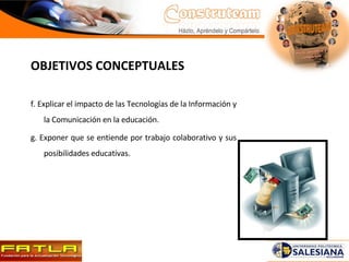 OBJETIVOS CONCEPTUALES f. Explicar el impacto de las Tecnologías de la Información y la Comunicación en la educación. g. Exponer que se entiende por trabajo colaborativo y sus posibilidades educativas. 