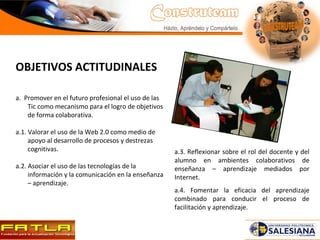 OBJETIVOS ACTITUDINALES a.  Promover en el futuro profesional el uso de las Tic como mecanismo para el logro de objetivos de forma colaborativa.   a.1. Valorar el uso de la Web 2.0 como medio de apoyo al desarrollo de procesos y destrezas cognitivas. a.2. Asociar el uso de las tecnologías de la información y la comunicación en la enseñanza – aprendizaje. a.3. Reflexionar sobre el rol del docente y del alumno en ambientes colaborativos de enseñanza – aprendizaje mediados por Internet. a.4. Fomentar la eficacia del aprendizaje combinado para conducir el proceso de facilitación y aprendizaje. 