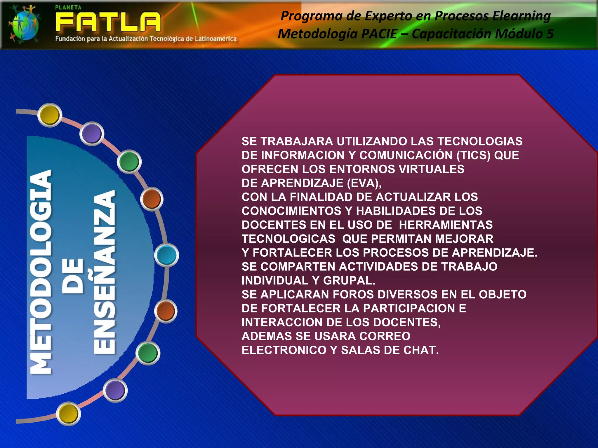 Programa de Experto en Procesos Elearning  Metodología PACIE – Capacitación Módulo 5  SE TRABAJARA UTILIZANDO LAS TECNOLOGIAS DE INFORMACION Y COMUNICACIÓN (TICS) QUE OFRECEN LOS ENTORNOS VIRTUALES  DE APRENDIZAJE (EVA),  CON LA FINALIDAD DE ACTUALIZAR LOS CONOCIMIENTOS Y HABILIDADES DE LOS DOCENTES EN EL USO DE  HERRAMIENTAS  TECNOLOGICAS  QUE PERMITAN MEJORAR  Y FORTALECER LOS PROCESOS DE APRENDIZAJE.  SE COMPARTEN ACTIVIDADES DE TRABAJO  INDIVIDUAL Y GRUPAL.  SE APLICARAN FOROS DIVERSOS EN EL OBJETO DE FORTALECER LA PARTICIPACION E INTERACCION DE LOS DOCENTES,  ADEMAS SE USARA CORREO  ELECTRONICO Y SALAS DE CHAT. 