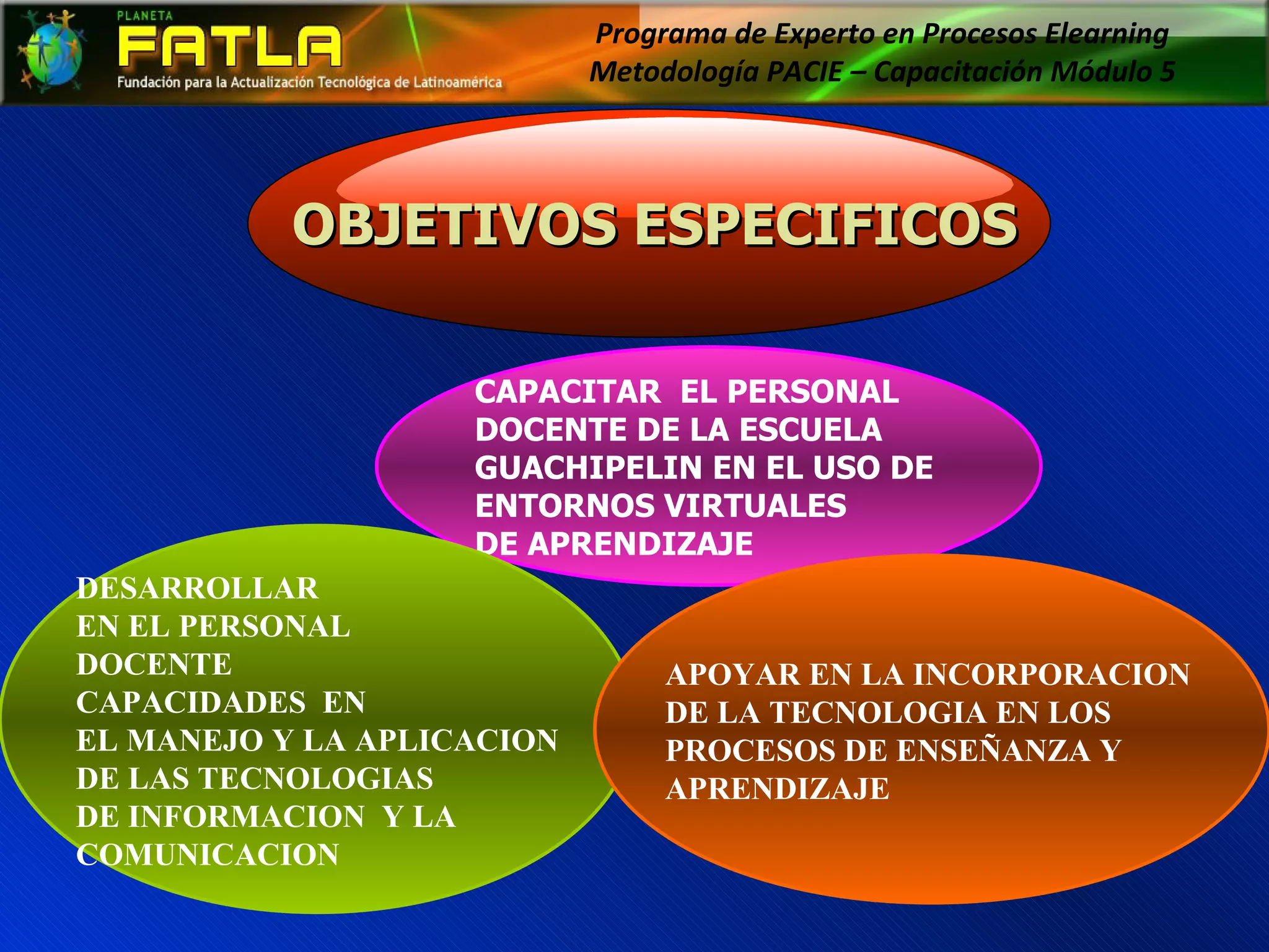 Programa de Experto en Procesos Elearning  Metodología PACIE – Capacitación Módulo 5  CAPACITAR  EL PERSONAL DOCENTE DE LA ESCUELA  GUACHIPELIN EN EL USO DE  ENTORNOS VIRTUALES  DE APRENDIZAJE DESARROLLAR  EN EL PERSONAL  DOCENTE  CAPACIDADES  EN EL MANEJO Y LA APLICACION DE LAS TECNOLOGIAS  DE INFORMACION  Y LA  COMUNICACION APOYAR EN LA INCORPORACION  DE LA TECNOLOGIA EN LOS  PROCESOS DE ENSEÑANZA Y  APRENDIZAJE OBJETIVOS ESPECIFICOS 