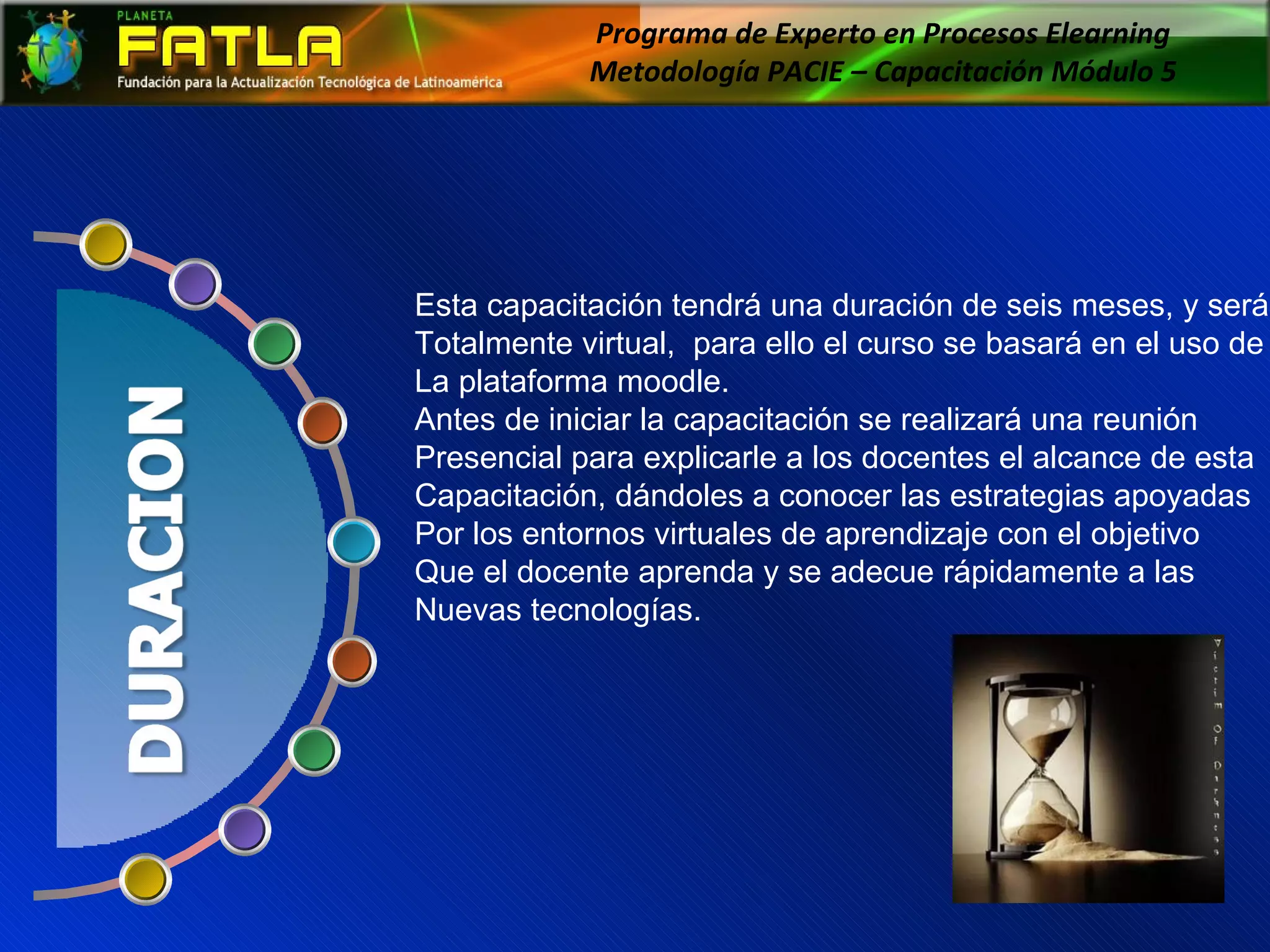 Programa de Experto en Procesos Elearning  Metodología PACIE – Capacitación Módulo 5  Esta capacitación tendrá una duración de seis meses, y será  Totalmente virtual,  para ello el curso se basará en el uso de  La plataforma moodle. Antes de iniciar la capacitación se realizará una reunión  Presencial para explicarle a los docentes el alcance de esta  Capacitación, dándoles a conocer las estrategias apoyadas Por los entornos virtuales de aprendizaje con el objetivo Que el docente aprenda y se adecue rápidamente a las  Nuevas tecnologías. 