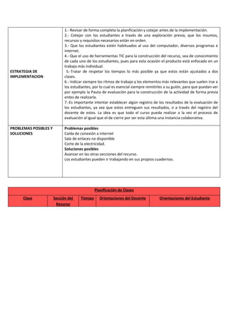 ESTRATEGIA DE
IMPLEMENTACION
1.- Revisar de forma completa la planificación y cotejar antes de la implementación.
2.- Cotejar con los estudiantes a través de una exploración previa, que los insumos,
recursos y requisitos necesarios están en orden.
3.- Que los estudiantes estén habituados al uso del computador, diversos programas e
internet.
4.- Que el uso de herramientas TIC para la construcción del recurso, sea de conocimiento
de cada uno de los estudiantes, pues para esta ocasión el producto está enfocado en un
trabajo más individual.
5.-Tratar de respetar los tiempos lo más posible ya que estos están ajustados a dos
clases.
6.- Indicar siempre los ritmos de trabajo y los elementos más relevantes que suelen irse a
los estudiantes, por lo cual es esencial siempre remitirles a su guión, para que puedan ver
por ejemplo la Pauta de evaluación para la construcción de la actividad de forma previa
entes de realizarla.
7.-Es importante intentar establecer algún registro de los resultados de la evaluación de
los estudiantes, ya sea que estos entreguen sus resultados, o a través del registro del
docente de estos. La idea es que todo el curso pueda realizar a la vez el proceso de
evaluación al igual que el de cierre por ser esta última una instancia colaborativa.
PROBLEMAS POSIBLES Y
SOLUCIONES
Problemas posibles
Caída de conexión a internet
Sala de enlaces no disponible
Corte de la electricidad.
Soluciones posibles
Avanzar en las otras secciones del recurso.
Los estudiantes pueden ir trabajando en sus propios cuadernos.
Planificación de Clases
Clase Sección del
Recurso
Tiempo Orientaciones del Docente Orientaciones del Estudiante
 