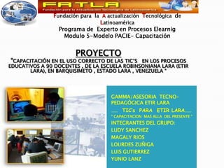Fundación para  la  A actualización  Tecnológica  de Latinoamérica Programa de  Experto en Procesos Elearnig  Modulo 5-Modelo PACIE- Capacitación PROYECTO “CAPACITACIÓN EN EL USO CORRECTO DE LAS TIC’s   EN LOS PROCESOS EDUCATIVOS A 90 DOCENTES , DE LA ESCUELA ROBINSONIANA LARA (ETIR LARA), EN BARQUISIMETO , ESTADO LARA , VENEZUELA “ GAMMA/ASESORIA  TECNO-PEDAGÓGICA ETIR LARA ……  TIC’s  PARA  ETIR LARA…… “ CAPACITACION  MAS ALLA  DEL PRESENTE “ INTEGRANTES DEL GRUPO: LUDY SANCHEZ MAGALY RIOS LOURDES ZUÑIGA LUIS GUTIERREZ YUNIO LANZ 
