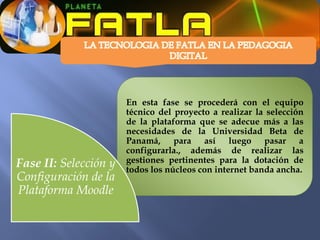 En esta fase se procederá con el equipo
                       técnico del proyecto a realizar la selección
                       de la plataforma que se adecue más a las
                       necesidades de la Universidad Beta de
                       Panamá, para así luego pasar a
                       configurarla., además de realizar las
Fase II: Selección y   gestiones pertinentes para la dotación de
                       todos los núcleos con internet banda ancha.
Configuración de la
Plataforma Moodle
 