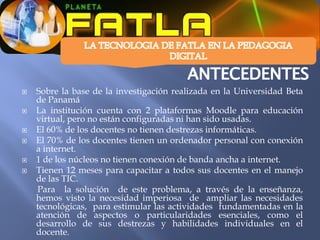    Sobre la base de la investigación realizada en la Universidad Beta
    de Panamá
   La institución cuenta con 2 plataformas Moodle para educación
    virtual, pero no están configuradas ni han sido usadas.
   El 60% de los docentes no tienen destrezas informáticas.
   El 70% de los docentes tienen un ordenador personal con conexión
    a internet.
   1 de los núcleos no tienen conexión de banda ancha a internet.
   Tienen 12 meses para capacitar a todos sus docentes en el manejo
    de las TIC.
    Para la solución de este problema, a través de la enseñanza,
    hemos visto la necesidad imperiosa de ampliar las necesidades
    tecnológicas, para estimular las actividades fundamentadas en la
    atención de aspectos o particularidades esenciales, como el
    desarrollo de sus destrezas y habilidades individuales en el
    docente.
 