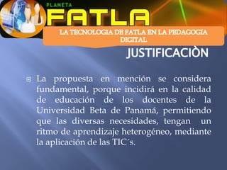    La propuesta en mención se considera
    fundamental, porque incidirá en la calidad
    de educación de los docentes de la
    Universidad Beta de Panamá, permitiendo
    que las diversas necesidades, tengan un
    ritmo de aprendizaje heterogéneo, mediante
    la aplicación de las TIC´s.
 