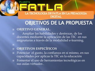    OBJETIVO GENERAL.
       Ampliar las habilidades y destrezas, de los
    docentes mediante la aplicación de las TIC en sus
    asignaturas a través de la modalidad e-learning.


   OBJETIVOS ESPECÍFICOS
   Potenciar el gusto, la confianza en sí mismo, en sus
    capacidades por aplicas la TIC en la educación
   Fomentar el uso de herramientas tecnológicas en
    sus aulas virtuales .
 