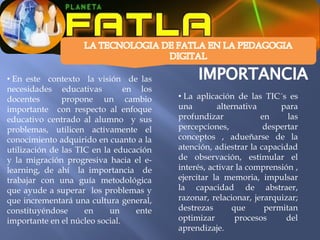• En este contexto la visión de las
necesidades educativas          en los
docentes       propone un cambio         • La aplicación de las TIC´s es
importante con respecto al enfoque       una        alternativa      para
educativo centrado al alumno y sus       profundizar            en     las
problemas, utilicen activamente el       percepciones,           despertar
conocimiento adquirido en cuanto a la    conceptos , adueñarse de la
utilización de las TIC en la educación   atención, adiestrar la capacidad
y la migración progresiva hacia el e-    de observación, estimular el
learning, de ahí la importancia de       interés, activar la comprensión ,
trabajar con una guía metodológica       ejercitar la memoria, impulsar
que ayude a superar los problemas y      la capacidad de abstraer,
que incrementará una cultura general,    razonar, relacionar, jerarquizar;
constituyéndose      en     un    ente   destrezas      que      permitan
importante en el núcleo social.          optimizar       procesos      del
                                         aprendizaje.
 