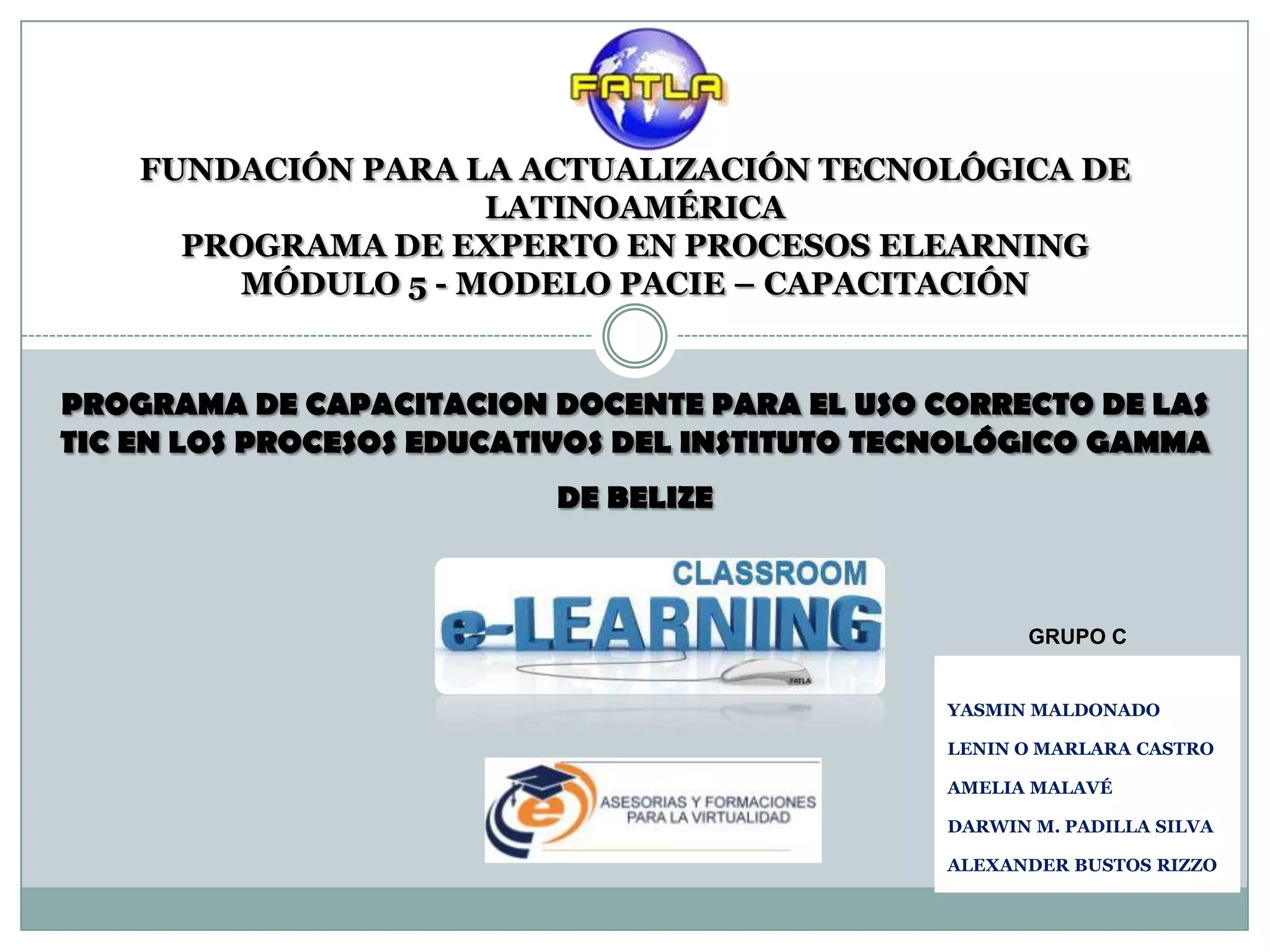 FUNDACIÓN PARA LA ACTUALIZACIÓN TECNOLÓGICA DE
                    LATINOAMÉRICA
      PROGRAMA DE EXPERTO EN PROCESOS ELEARNING
        MÓDULO 5 - MODELO PACIE – CAPACITACIÓN


PROGRAMA DE CAPACITACION DOCENTE PARA EL USO CORRECTO DE LAS
TIC EN LOS PROCESOS EDUCATIVOS DEL INSTITUTO TECNOLÓGICO GAMMA
                          DE BELIZE



                                                     GRUPO C


                                               YASMIN MALDONADO

                                               LENIN O MARLARA CASTRO

                                               AMELIA MALAVÉ

                                               DARWIN M. PADILLA SILVA

                                               ALEXANDER BUSTOS RIZZO
 