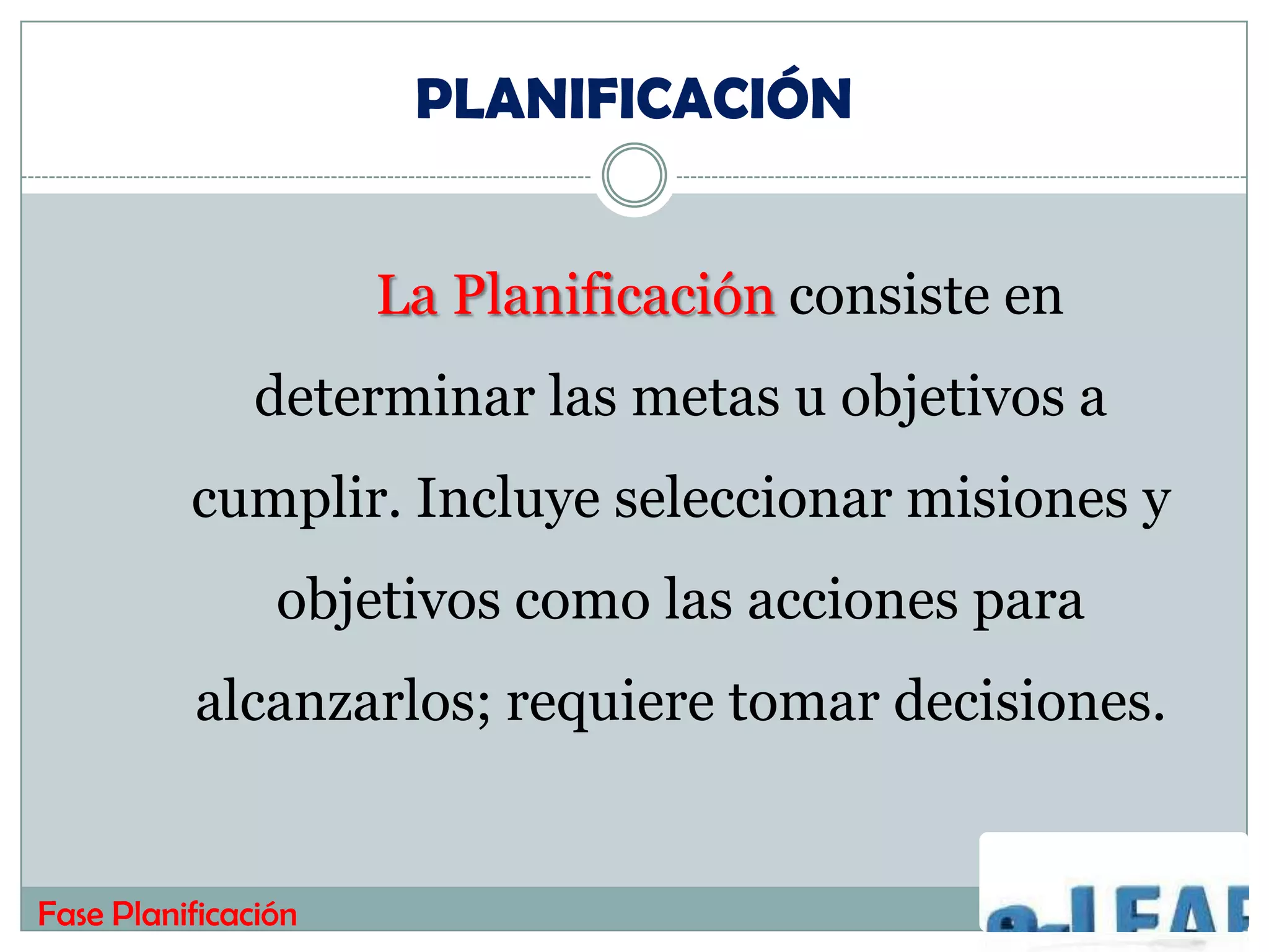 PLANIFICACIÓN


                     La Planificación consiste en
              determinar las metas u objetivos a
          cumplir. Incluye seleccionar misiones y
                objetivos como las acciones para
          alcanzarlos; requiere tomar decisiones.


Fase Planificación
 