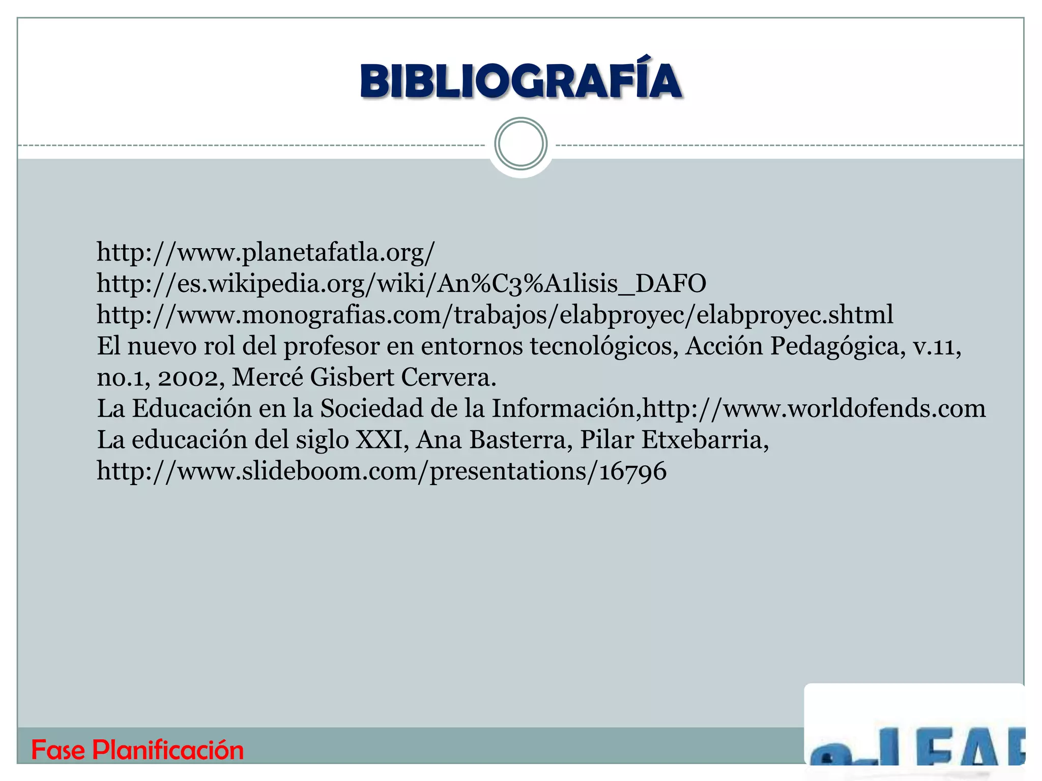 BIBLIOGRAFÍA


     http://www.planetafatla.org/
     http://es.wikipedia.org/wiki/An%C3%A1lisis_DAFO
     http://www.monografias.com/trabajos/elabproyec/elabproyec.shtml
     El nuevo rol del profesor en entornos tecnológicos, Acción Pedagógica, v.11,
     no.1, 2002, Mercé Gisbert Cervera.
     La Educación en la Sociedad de la Información,http://www.worldofends.com
     La educación del siglo XXI, Ana Basterra, Pilar Etxebarria,
     http://www.slideboom.com/presentations/16796




Fase Planificación
 