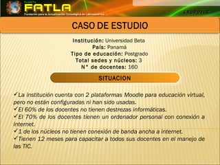 GRUPO: E Institución:  Universidad Beta  País:  Panamá Tipo de educación:  Postgrado Total sedes y núcleos:  3  N° de docentes:  160 La institución cuenta con 2 plataformas Moodle para educación virtual, pero no están configuradas ni han sido usadas.   El 60% de los docentes no tienen destrezas informáticas.   El 70% de los docentes tienen un ordenador personal con conexión a internet.   1 de los núcleos no tienen conexión de banda ancha a internet.   Tienen 12 meses para capacitar a todos sus docentes en el manejo de las TIC.   SITUACION 