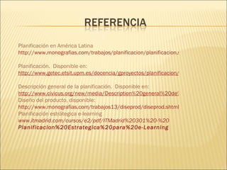 Planificación en América Latina  http://www.monografias.com/trabajos/planificacion/planificacion.shtml   Planificación.  Disponible en: http://www.getec.etsit.upm.es/docencia/gproyectos/planificacion/planificacion.htm   Descripción general de la planificación.  Disponible en:   http://www.civicus.org/new/media/Description%20general%20de%20la%20planificacion.pdf Diseño del producto, disponible: http://www.monografias.com/trabajos13/diseprod/diseprod.shtml Planificación estrátegica e-learning www.itmadrid.com/cursos/e2/pdf/ITMadrid%20301%20-%20 Planificacion %20Estrategica%20para%20 e-Learning 