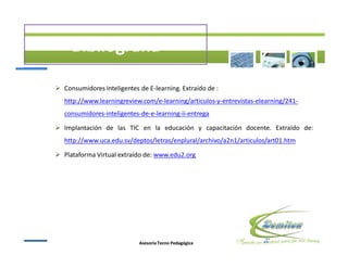 Ø Consumidores Inteligentes de E-learning. Extraído de :
   http://www.learningreview.com/e-learning/articulos-y-entrevistas-elearning/241-
   consumidores-inteligentes-de-e-learning-ii-entrega

Ø Implantación de las TIC en la educación y capacitación docente. Extraído de:
   http://www.uca.edu.sv/deptos/letras/enplural/archivo/a2n1/articulos/art01.htm

Ø Plataforma Virtual extraído de: www.edu2.org




                            Asesoría Tecno Pedagógica
 