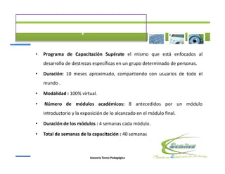 Programa de Capacitación Supérate el mismo que está enfocados al
desarrollo de destrezas específicas en un grupo determinado de personas.

Duración: 10 meses aproximado, compartiendo con usuarios de todo el
mundo .

Modalidad : 100% virtual.

Número de módulos académicos: 8 antecedidos por un módulo
introductorio y la exposición de lo alcanzado en el módulo final.

Duración de los módulos : 4 semanas cada módulo.

Total de semanas de la capacitación : 40 semanas



                      Asesoría Tecno Pedagógica
 