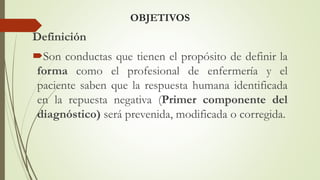 OBJETIVOS
Definición
Son conductas que tienen el propósito de definir la
forma como el profesional de enfermería y el
paciente saben que la respuesta humana identificada
en la repuesta negativa (Primer componente del
diagnóstico) será prevenida, modificada o corregida.
 