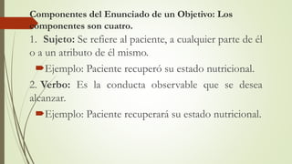 Componentes del Enunciado de un Objetivo: Los
componentes son cuatro.
1. Sujeto: Se refiere al paciente, a cualquier parte de él
o a un atributo de él mismo.
Ejemplo: Paciente recuperó su estado nutricional.
2. Verbo: Es la conducta observable que se desea
alcanzar.
Ejemplo: Paciente recuperará su estado nutricional.
 