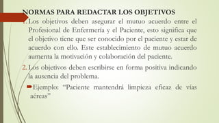 NORMAS PARA REDACTAR LOS OBJETIVOS
1. Los objetivos deben asegurar el mutuo acuerdo entre el
Profesional de Enfermería y el Paciente, esto significa que
el objetivo tiene que ser conocido por el paciente y estar de
acuerdo con ello. Este establecimiento de mutuo acuerdo
aumenta la motivación y colaboración del paciente.
2. Los objetivos deben escribirse en forma positiva indicando
la ausencia del problema.
Ejemplo: “Paciente mantendrá limpieza eficaz de vías
aéreas”
 