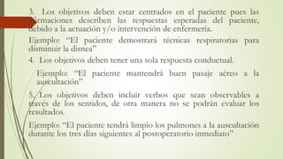 3. Los objetivos deben estar centrados en el paciente pues las
afirmaciones describen las respuestas esperadas del paciente,
debido a la actuación y/o intervención de enfermería.
Ejemplo: “El paciente demostrará técnicas respiratorias para
disminuir la disnea”
4. Los objetivos deben tener una sola respuesta conductual.
Ejemplo: “El paciente mantendrá buen pasaje aéreo a la
auscultación”
5. Los objetivos deben incluir verbos que sean observables a
través de los sentidos, de otra manera no se podrán evaluar los
resultados.
Ejemplo: “El paciente tendrá limpio los pulmones a la auscultación
durante los tres días siguientes al postoperatorio inmediato”
 