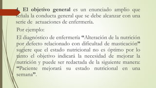 4. El objetivo general es un enunciado amplio que
señala la conducta general que se debe alcanzar con una
serie de actuaciones de enfermería.
Por ejemplo:
El diagnóstico de enfermería “Alteración de la nutrición
por defecto relacionado con dificultad de masticación”
sugiere que el estado nutricional no es óptimo por lo
tanto el objetivo indicará la necesidad de mejorar la
nutrición y puede ser redactada de la siguiente manera:
“Paciente mejorará su estado nutricional en una
semana”.
 