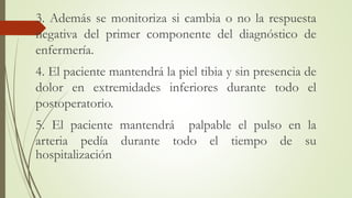 3. Además se monitoriza si cambia o no la respuesta
negativa del primer componente del diagnóstico de
enfermería.
4. El paciente mantendrá la piel tibia y sin presencia de
dolor en extremidades inferiores durante todo el
postoperatorio.
5. El paciente mantendrá palpable el pulso en la
arteria pedía durante todo el tiempo de su
hospitalización
 