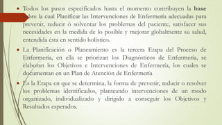  Todos los pasos especificados hasta el momento contribuyen la base
sobre la cual Planificar las Intervenciones de Enfermería adecuadas para
prevenir, reducir ó solventar los problemas del paciente, satisfacer sus
necesidades en la medida de lo posible y mejorar globalmente su salud,
entendida ésta en sentido holístico.
 La Planificación o Planeamiento es la tercera Etapa del Proceso de
Enfermería, en ella se priorizan los Diagnósticos de Enfermería, se
elaboran los Objetivos e Intervenciones de Enfermería, los cuales se
documentan en un Plan de Atención de Enfermería
 Es la Etapa en que se determina, la forma de prevenir, reducir o resolver
los problemas identificados, planteando intervenciones de un modo
organizado, individualizado y dirigido a conseguir los Objetivos y
Resultados esperados.
 