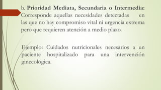 b. Prioridad Mediata, Secundaria o Intermedia:
Corresponde aquellas necesidades detectadas en
las que no hay compromiso vital ni urgencia extrema
pero que requieren atención a medio plazo.
Ejemplo: Cuidados nutricionales necesarios a un
paciente hospitalizado para una intervención
ginecológica.
 