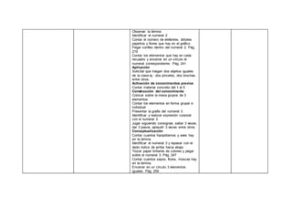 Observar la lámina
Identificar el numeral 2
Contar el número de elefantes, árboles
pajaritos y flores que hay en el gráfico
Pegar conflex dentro del numeral 2. Pág.
219
Contar los elementos que hay en cada
recuadro y encerrar en un círculo el
numeral correspondiente. Pág. 241
Aplicación
Solicitar que traigan dos objetos iguales
de la clase ej.: dos pinceles, dos brochas,
entre otros.
Activación de conocimientos previos
Contar material concreto del 1 al 5
Construcción del conocimiento
Colocar sobre la mesa grupos de 3
elementos
Contar los elementos en forma grupal e
individual
Presentar la grafía del numeral 3
Identificar y realizar expresión corporal
con el numeral 3
Jugar siguiendo consignas: saltar 3 veces,
dar 3 pasos, aplaudir 3 veces entre otros.
Conceptualización
Contar cuantos hipopótamos y aves hay
en la lámina
Identificar el numeral 3 y repasar con el
dedo índice de arriba hacia abajo
Trozar papel brillante de colores y pegar
sobre el numeral 3. Pág. 247
Contar cuantos sapos, flores, moscas hay
en la lámina.
Encerrar en un círculo 3 elementos
iguales. Pág. 259
 