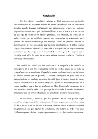 Justificación

       Con los métodos pedagógicos actuales es difícil encontrar una explicación
satisfactoria para el exagerado número de errores ortográficos que los estudiantes
cometen cuando traducen gráficamente sus pensamientos; o para las continuas
impropiedades de que hacen gala en el uso del léxico; o para la presencia en sus escritos
de todo tipo de construcciones absurdo gramatical. Esta situación, tan normal en las
aulas, viene a poner de manifiesto carencias más estructurales que coyunturales en el
proceso de enseñanza-aprendizaje del lenguaje, desde los primeros niveles de
escolarización. El caos ortográfico que existente actualmente en el ámbito escolar
requiere una inmediata toma de conciencia exacta de la gravedad de un problema cuya
solución no es sólo competencia de la autoridad educativa, pues debe atajarse con la
decidida implicación de todos los sectores sociales alumnos, profesores, familias y
medios de comunicación.


   Son muchas las causas que han conducido a la ortografía a la situación de
menosprecio en la que hoy se encuentra. Entre las posibles causas de las faltas de
ortografía cabe mencionar la aversión por la lectura de muchos escolares, que les impide
el contacto directo con las palabras. Al docente corresponde la grata tarea de ir
desarrollando en los escolares una actitud favorable hacia la lectura. Otra de las causas
sería el descrédito social del acuerdo ortográfico, que ha ido perdiendo prestigio en la
misma medida en que se han ido ampliando las faltas de ortografía en personas de la
más variada extracción social; y al igual que la indiferencia de amplios sectores del
profesorado ante los errores ortográficos que cometen los escolares en sus escritos.

       Es importante y necesario, que principalmente los docentes presten mayor
atención a este problema independientemente del área o asignatura que impartan, ya que
no por el hecho de no ser docente de lengua y literatura no van a corregir los errores
ortográficos en los que incurran los estudiantes, esto es tarea de todos y si todos
colaboran se puede eliminar este grave problema que afecta a los estudiantes en general.
 