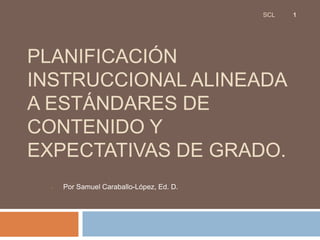 SCL   1




PLANIFICACIÓN
INSTRUCCIONAL ALINEADA
A ESTÁNDARES DE
CONTENIDO Y
EXPECTATIVAS DE GRADO.
  •   Por Samuel Caraballo-López, Ed. D.
 