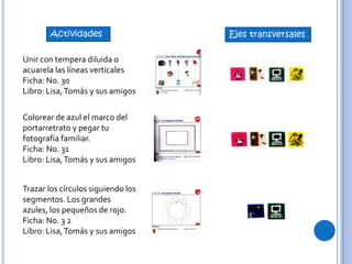Unir con tempera diluida o
acuarela las líneas verticales
Ficha: No. 30
Libro: Lisa,Tomás y sus amigos
Actividades Ejes transversales
Colorear de azul el marco del
portarretrato y pegar tu
fotografía familiar.
Ficha: No. 31
Libro: Lisa,Tomás y sus amigos
Trazar los círculos siguiendo los
segmentos. Los grandes
azules, los pequeños de rojo.
Ficha: No. 3 2
Libro: Lisa,Tomás y sus amigos
 