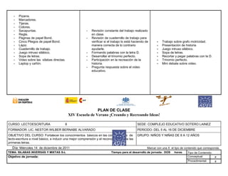 - Pizarra.
- Marcadores.
- Tijeras.
- Colores.
- Sacapuntas.
- Regla.
- Páginas de papel Bond.
- Cinco Pliegos de papel Bond.
- Lápiz.
- Cuadernillo de trabajo.
- Juego intruso silábico.
- Sopa de letras.
- Video sobre las sílabas directas.
- Laptop y cañón.
- Revisión constante del trabajo realizado
en clase.
- Revisión de cuadernillo de trabajo para
verificar si el trabajo lo está haciendo de
manera correcta de lo contrario
ayudarle.
- Formando palabras con la letra D.
- Desarrollar el trinomio perfecto.
- Participación en la recreación de la
historia.
- Pregunta respuesta sobre el video
educativo.
- Trabajo sobre grafo motricidad.
- Presentación de historia
- Juego intruso silábico.
- Sopa de letras.
- Recortar y pegar palabras con la D.
- Trinomio perfecto.
- Mini debate sobre video.
PLAN DE CLASE
XIV Escuela de Verano ¡Creando y Recreando Ideas!
CURSO: LECTOESCRITURA 8 SEDE: COMPLEJO EDUCATIVO SOTERO LAINEZ
FORMADOR: LIC. NESTOR WILBER BERNABE ALVARADO PERIODO: DEL 5 AL 16 DE DICIEMBRE
OBJETIVO DEL CURSO: Fortalecer los conocimientos básicos en las competencias de
lecto-escritura a nivel básico, e inducir una mejor comprensión y el reconocimiento de las
primeras letras.
GRUPO: NIÑOS Y NIÑAS DE 8 A 12 AÑOS
Día: Miércoles 14 de diciembre de 2011 Marcar con una X el tipo de contenido que corresponda.
TEMA: SILABAS INVERSAS Y MIXTAS S-L Tiempo para el desarrollo de jornada: DOS horas Tipo de Contenido:
Objetivo de jornada: Conceptual: x
Procedimental: x
 