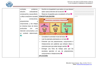 ESCUELA DE EDUCACION BASICA FISCAL
“LUIS ALBERTO CHIRIBOGA MANRIQUE”
Dirección: Bastión Popular - Bloq. 1-B, Mz. 574, Sl. 1
Email: eebfluischmanrique@gmail.com
contraste, problema-
solución, antecedente-
consecuente y causa-efecto,
y utiliza conectores causales
y consecutivos,
proposiciones y
conjunciones, y los integra
en diversos tipos de textos
producidos con una
intención comunicativa y en
un contexto determinado.
• Escribir en el papelote lo que saben y lo que desean
saber acerca del tema de la sección.
• Reservar el papelote para completarlo al final.
CONCEPTUALIZACIÓN
• Completar la actividad inicial del texto.
• Leer los ejemplos planteados en el texto.
• Entender que las preposiciones, conjunciones e
interjecciones son palabras que enlazan ideas u
oraciones para que estas tengan sentido.
• Entregar una ficha de trabajo para que los
escolares ejerciten el uso de preposiciones,
conjunciones e interjecciones.
APLICACIÓN
_________________________
_________________________
_________________________
_________________________
____
 