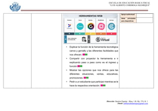 ESCUELA DE EDUCACION BASICA FISCAL
“LUIS ALBERTO CHIRIBOGA MANRIQUE”
Dirección: Bastión Popular - Bloq. 1-B, Mz. 574, Sl. 1
Email: eebfluischmanrique@gmail.com
• Explicar la función de la herramienta tecnológica
canva y genially y las diferentes facilidades que
nos ofrecen.
• Compartir con proyector la herramienta e ir
explicando paso a paso como es el ingreso y
función.
• Mostrar las opciones que nos ofrece para las
diferentes situaciones, ventas, educativas,
promociones.
• Pedir a un estudiante que participe mientras se le
hace la respectiva orientación.
Apoyo audiovisual
Ideas principales
para diapositivas
 