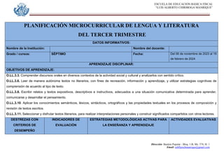ESCUELA DE EDUCACION BASICA FISCAL
“LUIS ALBERTO CHIRIBOGA MANRIQUE”
Dirección: Bastión Popular - Bloq. 1-B, Mz. 574, Sl. 1
Email: eebfluischmanrique@gmail.com
PLANIFICACIÓN MICROCURRICULAR DE LENGUA Y LITERATURA
DEL TERCER TRIMESTRE
DATOS INFORMATIVOS:
Nombre de la Institución: Nombre del docente:
Grado / cursos: SÉPTIMO Fecha: Del 06 de noviembre de 2023 al 19
de febrero de 2024
APRENDIZAJE DISCIPLINAR:
OBJETIVOS DE APRENDIZAJE:
O.LL.3.3. Comprender discursos orales en diversos contextos de la actividad social y cultural y analizarlos con sentido crítico.
O.LL.3.6. Leer de manera autónoma textos no literarios, con fines de recreación, información y aprendizaje, y utilizar estrategias cognitivas de
comprensión de acuerdo al tipo de texto.
O.LL.3.8. Escribir relatos y textos expositivos, descriptivos e instructivos, adecuados a una situación comunicativa determinada para aprender,
comunicarse y desarrollar el pensamiento.
O.LL.3.10. Aplicar los conocimientos semánticos, léxicos, sintácticos, ortográficos y las propiedades textuales en los procesos de composición y
revisión de textos escritos.
O.LL.3.11. Seleccionar y disfrutar textos literarios, para realizar interpretaciones personales y construir significados compartidos con otros lectores.
DESTREZAS CON
CRITERIOS DE
DESEMPEÑO
INDICADORES DE
EVALUACIÓN
ESTRATEGIAS METODOLÓGICAS ACTIVAS PARA
LA ENSEÑANZA Y APRENDIZAJE
ACTIVIDADES EVALUATIVAS
 