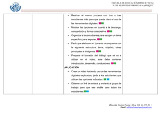 ESCUELA DE EDUCACION BASICA FISCAL
“LUIS ALBERTO CHIRIBOGA MANRIQUE”
Dirección: Bastión Popular - Bloq. 1-B, Mz. 574, Sl. 1
Email: eebfluischmanrique@gmail.com
• Realizar el mismo proceso con dos o tres
estudiantes más para que quede claro el uso de
las herramientas digitales.
• Mostrar las opciones en cuanto a la descarga,
compartición y forma colaborativa.
• Organizar a los estudiantes para escojan un tema
específico para exponer.
• Pedir que elaboren en borrador un esquema con
la siguiente estructura: tema, objetivo, ideas
principales e imágenes.
• Preparar el borrador del diálogo que se va a
utilizar en el video, este debe contener
introducción, desarrollo, conclusiones.
APLICACIÓN
• Crear un video haciendo uso de las herramientas
digitales explicadas, pedir a los estudiantes que
utilicen las opciones indicadas.
• Obtener un link de enlace y enviarlo al grupo de
trabajo para que sea visible para todos los
estudiantes.
 