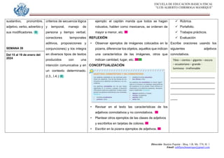 ESCUELA DE EDUCACION BASICA FISCAL
“LUIS ALBERTO CHIRIBOGA MANRIQUE”
Dirección: Bastión Popular - Bloq. 1-B, Mz. 574, Sl. 1
Email: eebfluischmanrique@gmail.com
sustantivo, pronombre,
adjetivo, verbo, adverbio y
sus modificadores.
SEMANA 39
Del 15 al 19 de enero del
2024
criterios de secuencia lógica
y temporal, manejo de
persona y tiempo verbal,
conectores temporales
aditivos, proposiciones y
conjunciones) y los integra
en diversos tipos de textos
producidos con una
intención comunicativa y en
un contexto determinado.
(I.3., I.4.)
ejemplo: el capitán manda que todos se hagan
robustos, hablen como mexicanos, se ordenen de
mayor a menor, etc.
REFLEXIÓN
• Observar ejemplos de imágenes colocados en la
pizarra, diferenciar los objetos, aquellos que indican
una característica de las imágenes, otros que
indican cantidad, lugar, etc.
CONCEPTUALIZACIÓN
• Revisar en el texto las características de los
adjetivos connotativos y no connotativos.
• Plantear otros ejemplos de las clases de adjetivos
y escribirlos en tarjetas de colores.
• Escribir en la pizarra ejemplos de adjetivos.
 Rúbrica.
 Portafolio.
 Trabajos prácticos.
 Evaluación
Escribe oraciones usando los
siguientes adjetivos
connotativos.
_________________________
_________________________
_________________________
_________________________
____
Tibio – cientos – gigante – oscura
– ecuatoriano – grande -
luminosa - irrefrenable
 