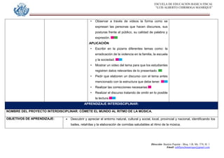 ESCUELA DE EDUCACION BASICA FISCAL
“LUIS ALBERTO CHIRIBOGA MANRIQUE”
Dirección: Bastión Popular - Bloq. 1-B, Mz. 574, Sl. 1
Email: eebfluischmanrique@gmail.com
• Observar a través de videos la forma como se
expresan las personas que hacen discursos, sus
posturas frente al público, su calidad de palabra y
expresión.
APLICACIÓN
• Escribir en la pizarra diferentes temas como: la
erradicación de la violencia en la familia, la escuela
y la sociedad.
• Mostrar un video del tema para que los estudiantes
registren datos relevantes de lo presentado.
• Pedir que elaboren un discurso con el tema antes
mencionado con la estructura que debe tener.
• Realizar las correcciones necesarias.
• Realizar el discurso tratando de omitir en lo posible
la lectura.
APRENDIZAJE INTERDISCIPLINAR:
NOMBRE DEL PROYECTO INTERDISCIPLINAR: CÓMETE EL MUNDO AL RITMO DE LA MÚSICA.
OBJETIVOS DE APRENDIZAJE:  Descubrir y apreciar el entorno natural, cultural y social, local, provincial y nacional, identificando los
bailes, retahílas y la elaboración de comidas saludables al ritmo de la música.
 