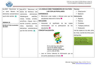 ESCUELA DE EDUCACION BASICA FISCAL
“LUIS ALBERTO CHIRIBOGA MANRIQUE”
Dirección: Bastión Popular - Bloq. 1-B, Mz. 574, Sl. 1
Email: eebfluischmanrique@gmail.com
LL.3.5.1. Reconocer en
un texto literario los
elementos característicos
que le dan sentido.
SEMANA 29
Del 06 al 10 de noviembre
del 2023
I.LL.3.7.1. Reconoce en
textos de literatura oral
(canciones, adivinanzas,
trabalenguas, retahílas,
nanas, rondas, arrullos,
amorfinos, chigua- los) o
escrita (cuentos, poemas,
mitos, leyendas), los
elementos característicos
que les dan sentido.
LA LENGUA COMO TRANSMISORA DE CULTURA:
LAS COPLAS POPULARES
EXPERIENCIA
• Mencionar unas coplas o refranes para que los
estudiantes relacionen el tema.
REFLEXIÓN
• Interpretar el significado de las coplas
mencionadas, con la participación de los
estudiantes.
CONCEPTUALIZACIÓN
• Leer en forma colectiva la información que se
encuentra planteada en el texto.
Técnica:
 Observación.
 Medición.
Instrumento:
 Registro.
 Rúbrica.
 Portafolio.
 Trabajos prácticos.
 Evaluación
Lee las coplas en voz alta, pinta
las rimas, escribe las letras para
distinguirlas.
Ahí arriba en esa loma ____
Canta un gallo colorado; ____
A que le oiga la paloma ____
De la que está enamorado. ____
 