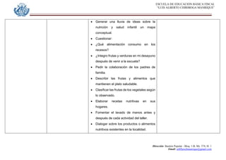 ESCUELA DE EDUCACION BASICA FISCAL
“LUIS ALBERTO CHIRIBOGA MANRIQUE”
Dirección: Bastión Popular - Bloq. 1-B, Mz. 574, Sl. 1
Email: eebfluischmanrique@gmail.com
 Generar una lluvia de ideas sobre la
nutrición y salud infantil un mapa
conceptual.
 Cuestionar:
 ¿Qué alimentación consumo en los
recesos?
 ¿Integro frutas y verduras en mi desayuno
después de venir a la escuela?
 Pedir la colaboración de los padres de
familia.
 Describir las frutas y alimentos que
mantienen el plato saludable.
 Clasificar las frutas de los vegetales según
lo observado.
 Elaborar recetas nutritivas en sus
hogares.
 Fomentar el lavado de manos antes y
después de cada actividad del taller.
 Dialogar sobre los productos o alimentos
nutritivos existentes en la localidad.
 