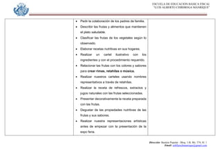 ESCUELA DE EDUCACION BASICA FISCAL
“LUIS ALBERTO CHIRIBOGA MANRIQUE”
Dirección: Bastión Popular - Bloq. 1-B, Mz. 574, Sl. 1
Email: eebfluischmanrique@gmail.com
 Pedir la colaboración de los padres de familia.
 Describir las frutas y alimentos que mantienen
el plato saludable.
 Clasificar las frutas de los vegetales según lo
observado.
 Elaborar recetas nutritivas en sus hogares.
 Realizar un cartel ilustrativo con los
ingredientes y con el procedimiento requerido.
 Relacionar las frutas con los colores y sabores
para crear rimas, retahílas o música.
 Realizar nuestros carteles usando nombres
representativos a través de retahílas.
 Realizar la receta de refrescos, extractos y
jugos naturales con las frutas seleccionadas.
 Presentar decorativamente la receta preparada
con las frutas.
 Degustar de las propiedades nutritivas de las
frutas y sus sabores.
 Realizar nuestra representaciones artísticas
antes de empezar con la presentación de la
expo feria.
 